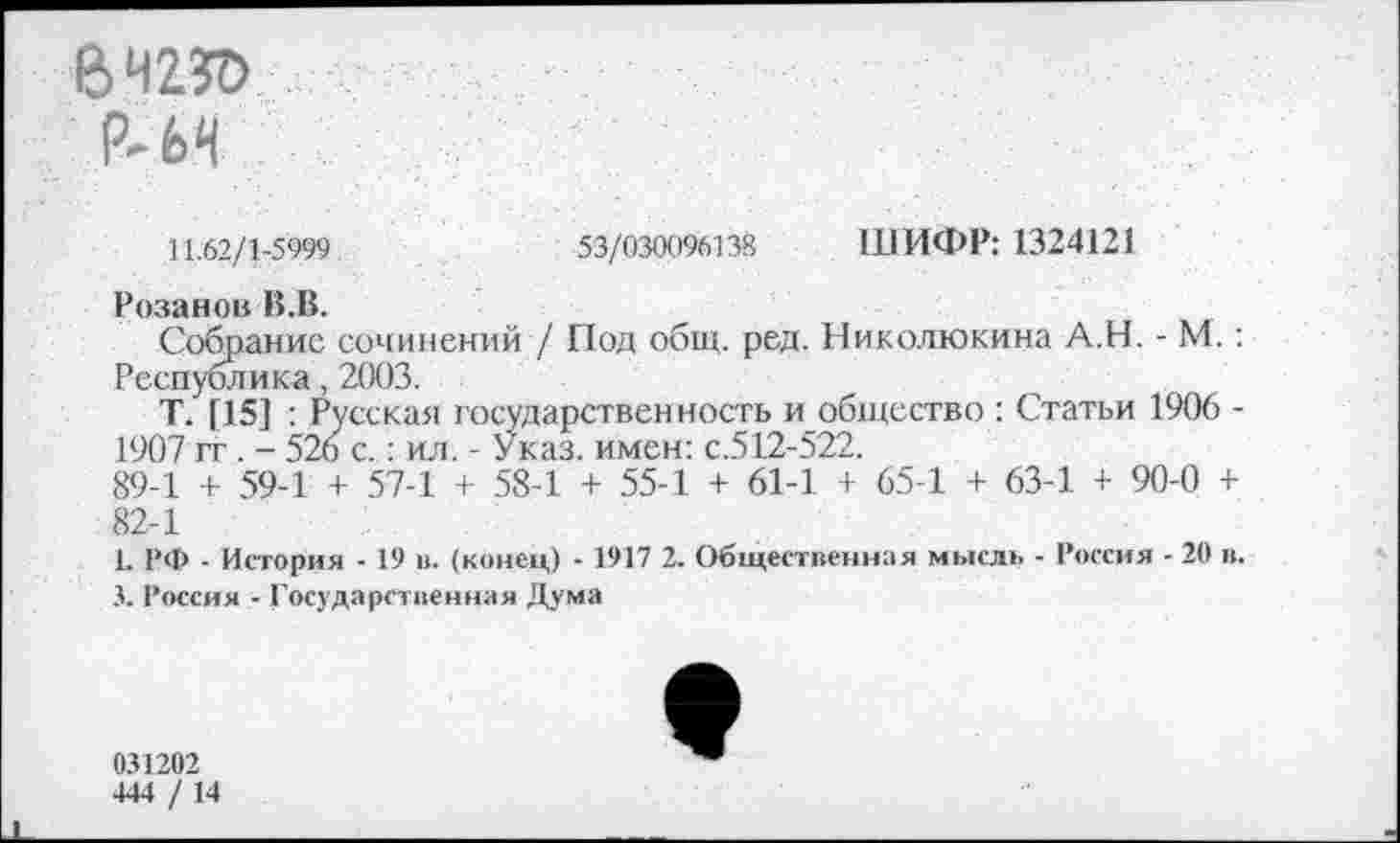 ﻿е>чгя>
Р-М	Ч-?
11.62/1-5999	53/030096138 ШИФР: 1324121
Розанов В.В.
Собрание сочинений / Под общ. ред. Николюкина А.Н. - М.: Республика, 2003.
Т. [15] : Русская государственность и общество : Статьи 1906 -1907 гг. - 526 с.: ил. - Указ, имен: с.512-522.
89-1 + 59-1 + 57-1 + 58-1 + 55-1 + 61-1 + 65-1 + 63-1 + 90-0 + 82-1
1. РФ - История - 19 и. (конец) - 1917 2. Общественная мысль - Россия - 20 в.
3. Россия - Государственная Дума
031202
444 / 14